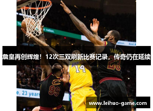 詹皇再创辉煌!12次三双刷新比赛记录,传奇仍在延续